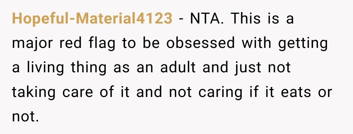 Hopeful-Material4123 − NTA. This is a major red flag to be obsessed with getting a living thing as an adult and just not taking care of it and not caring...