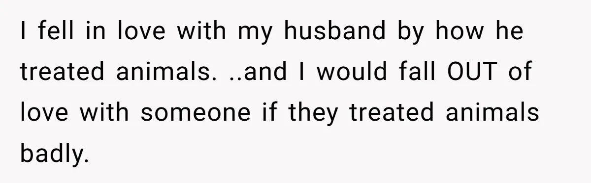 I fell in love with my husband by how he treated animals. ..and I would fall OUT of love with someone if they treated animals badly.