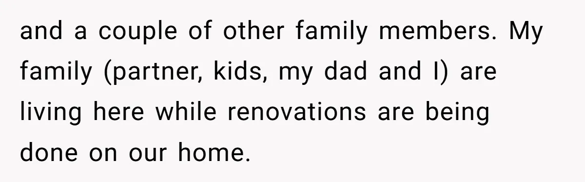 and a couple of other family members. My family (partner, kids, my dad and I) are living here while renovations are being done on our home.