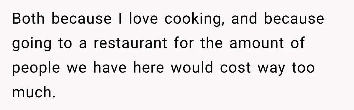 Both because I love cooking, and because going to a restaurant for the amount of people we have here would cost way too much.