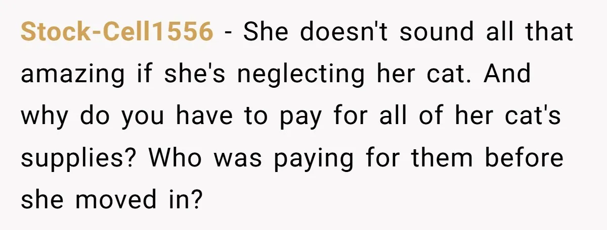 Stock-Cell1556 − She doesn't sound all that amazing if she's neglecting her cat. And why do you have to pay for all of her cat's supplies? Who was paying for...