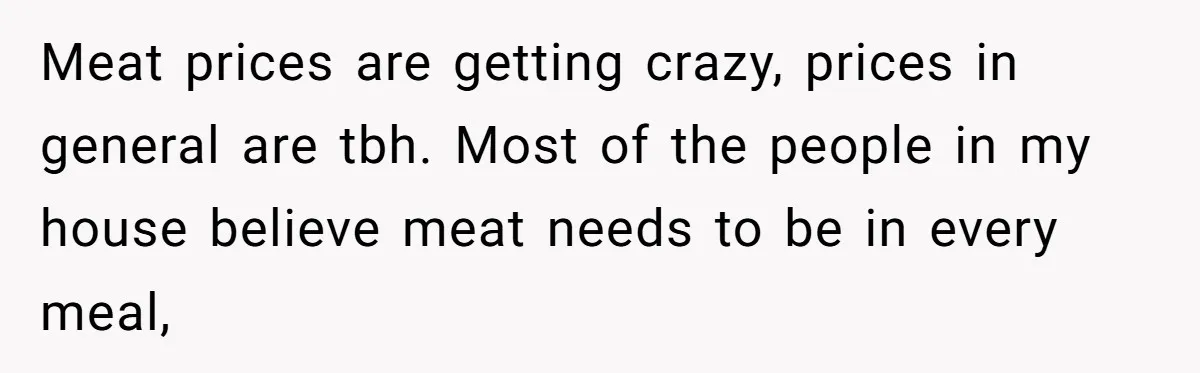 Meat prices are getting crazy, prices in general are tbh. Most of the people in my house believe meat needs to be in every meal,