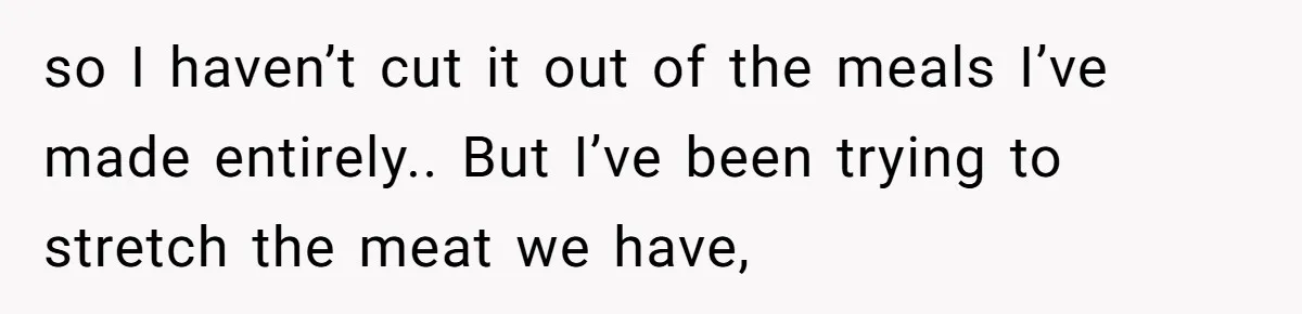 so I haven’t cut it out of the meals I’ve made entirely.. But I’ve been trying to stretch the meat we have,