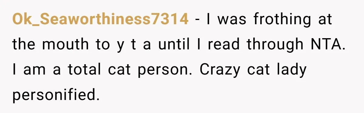 Ok_Seaworthiness7314 − I was frothing at the mouth to y t a until I read through NTA. I am a total cat person. Crazy cat lady personified.