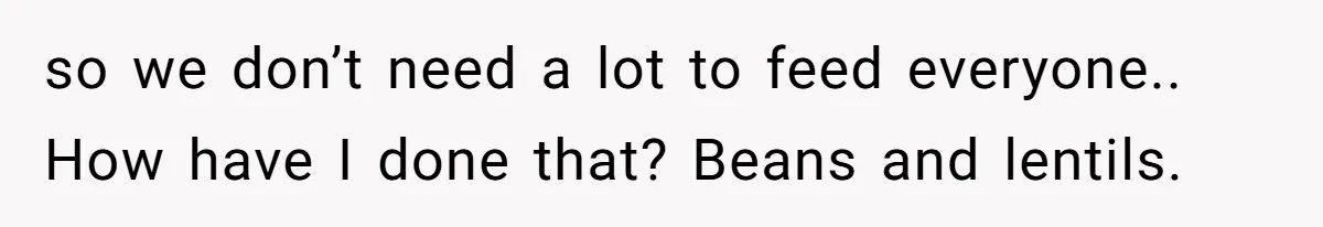 so we don’t need a lot to feed everyone.. How have I done that? Beans and lentils.