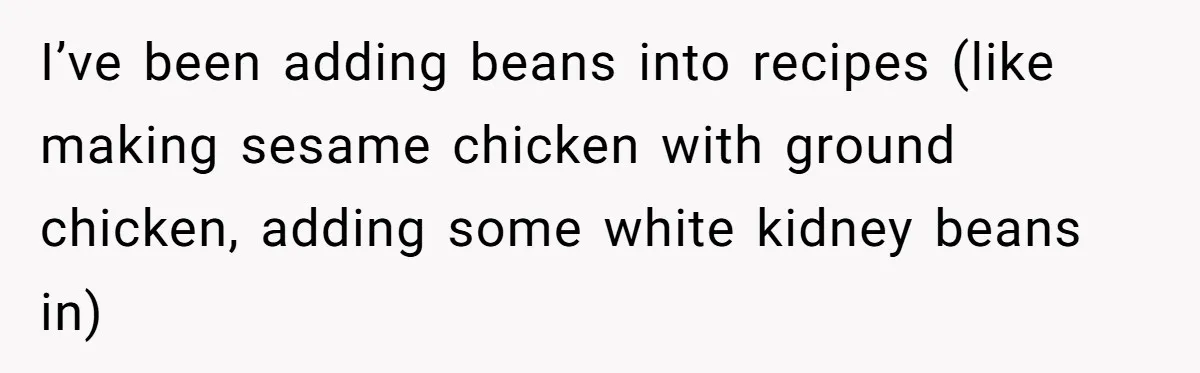 I’ve been adding beans into recipes (like making sesame chicken with ground chicken, adding some white kidney beans in)