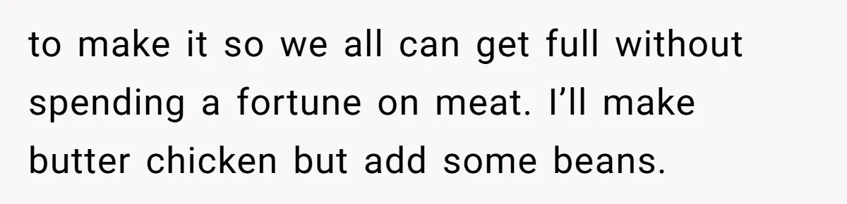 to make it so we all can get full without spending a fortune on meat. I’ll make butter chicken but add some beans.