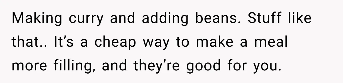 Making curry and adding beans. Stuff like that.. It’s a cheap way to make a meal more filling, and they’re good for you.
