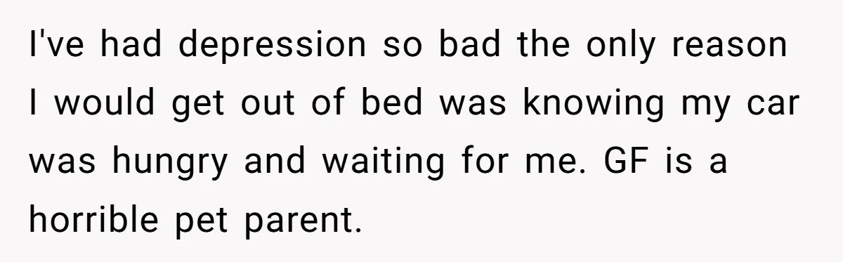 I've had depression so bad the only reason I would get out of bed was knowing my car was hungry and waiting for me. GF is a horrible pet parent.