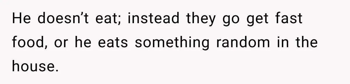 He doesn’t eat; instead they go get fast food, or he eats something random in the house.