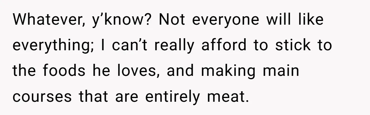 Whatever, y’know? Not everyone will like everything; I can’t really afford to stick to the foods he loves, and making main courses that are entirely meat.