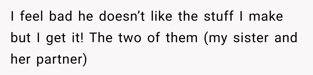 I feel bad he doesn’t like the stuff I make but I get it! The two of them (my sister and her partner)