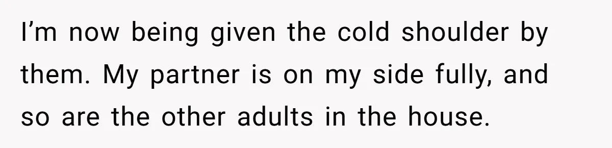 I’m now being given the cold shoulder by them. My partner is on my side fully, and so are the other adults in the house.