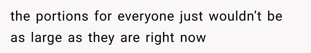 the portions for everyone just wouldn’t be as large as they are right now