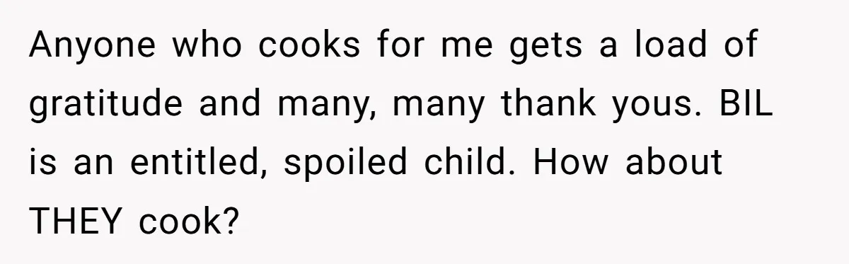 Anyone who cooks for me gets a load of gratitude and many, many thank yous. BIL is an entitled, spoiled child. How about THEY cook?
