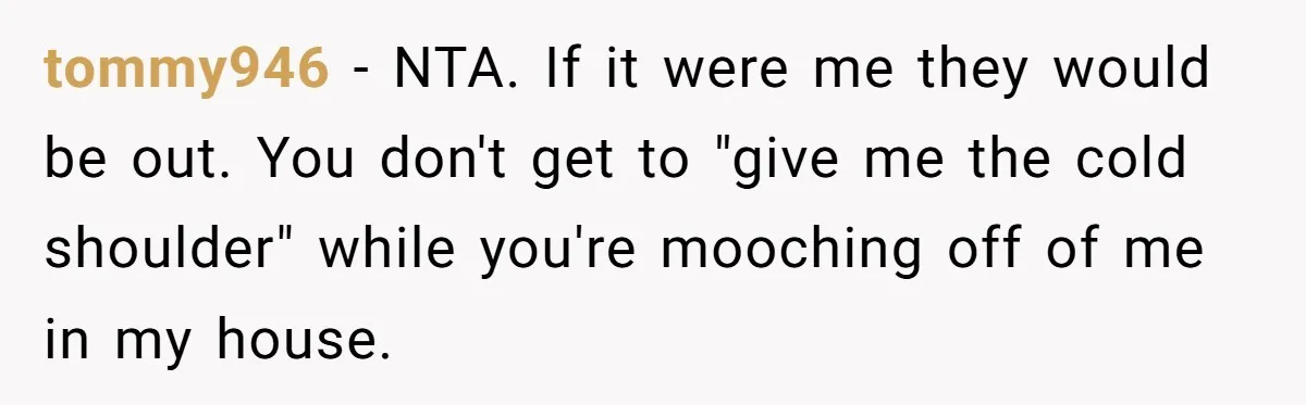 tommy946 − NTA. If it were me they would be out. You don't get to "give me the cold shoulder" while you're mooching off of me in my house.