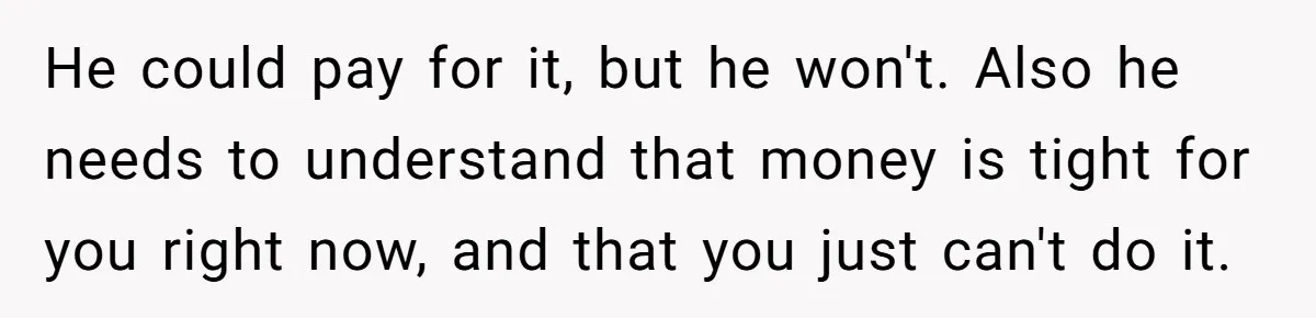 He could pay for it, but he won't. Also he needs to understand that money is tight for you right now, and that you just can't do it.