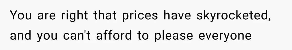 You are right that prices have skyrocketed, and you can't afford to please everyone