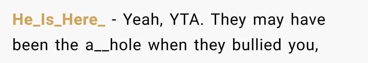 He_Is_Here_ − Yeah, YTA. They may have been the a__hole when they bullied you,