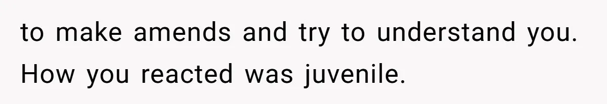 to make amends and try to understand you. How you reacted was juvenile.
