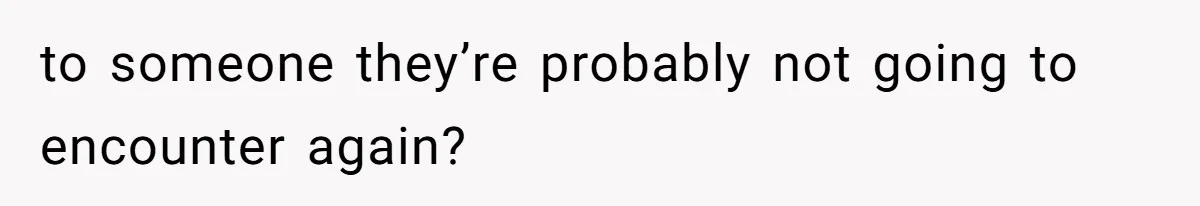 to someone they’re probably not going to encounter again?
