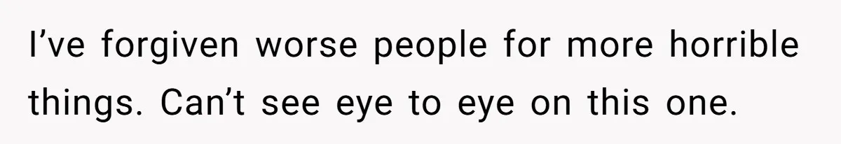 I’ve forgiven worse people for more horrible things. Can’t see eye to eye on this one.
