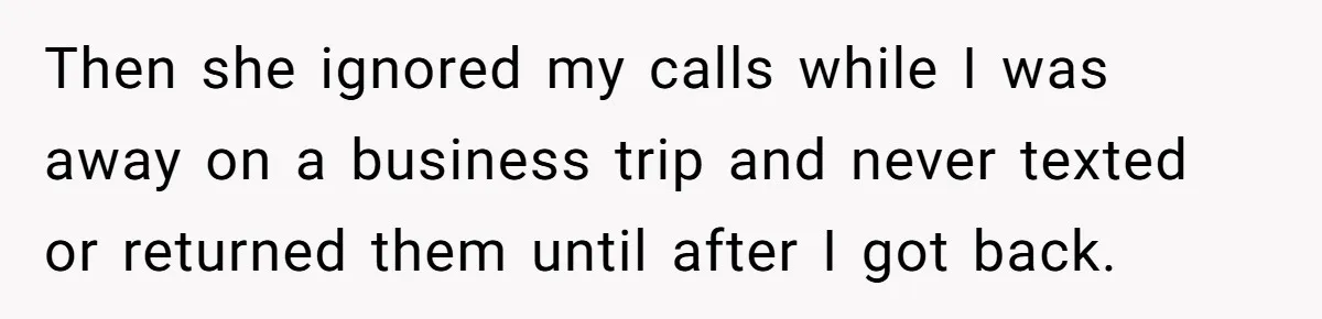 Then she ignored my calls while I was away on a business trip and never texted or returned them until after I got back.