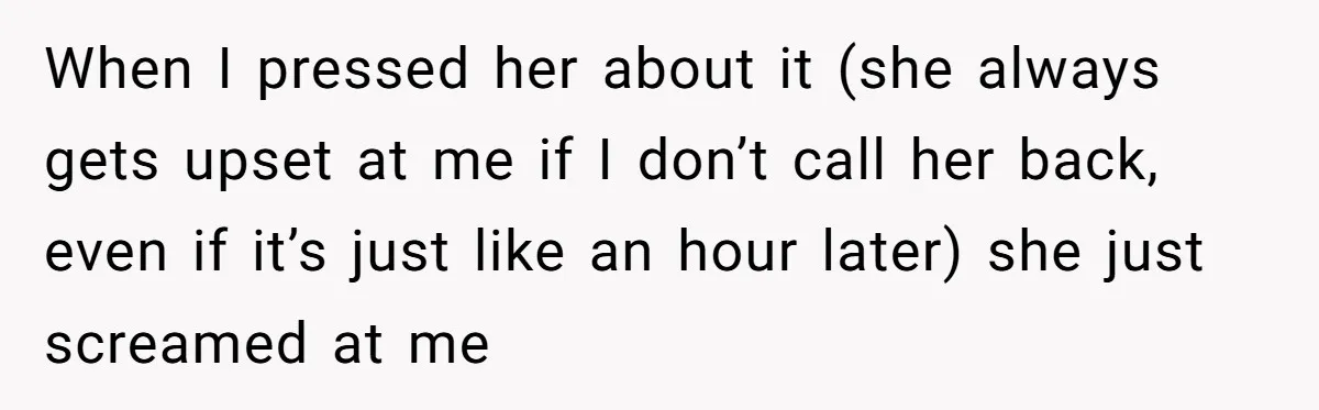When I pressed her about it (she always gets upset at me if I don’t call her back, even if it’s just like an hour later) she just screamed at...