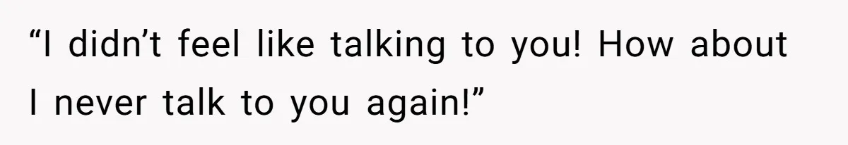 “I didn’t feel like talking to you! How about I never talk to you again!”