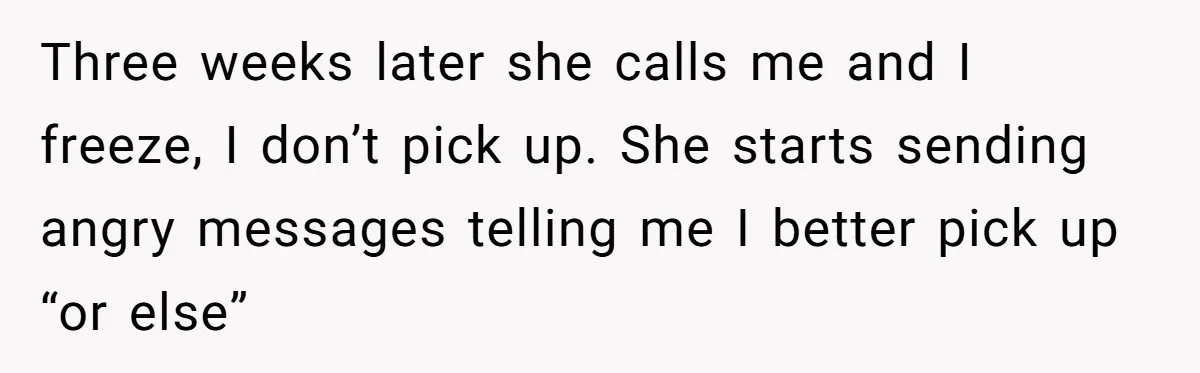 Three weeks later she calls me and I freeze, I don’t pick up. She starts sending angry messages telling me I better pick up “or else”