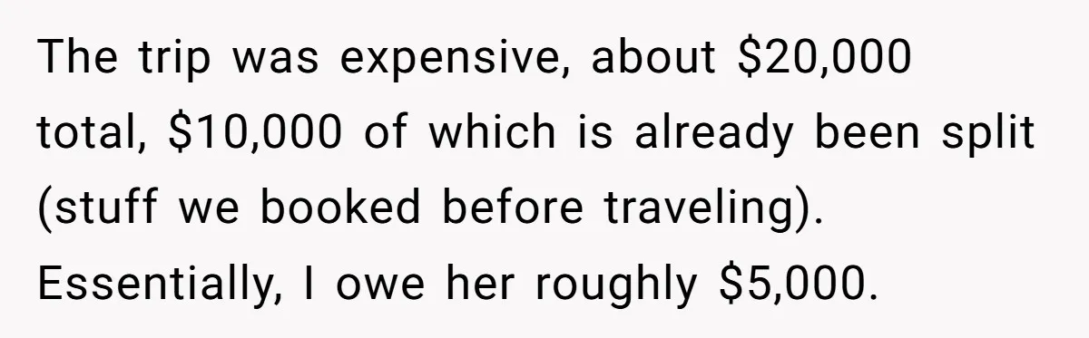 The trip was expensive, about $20,000 total, $10,000 of which is already been split (stuff we booked before traveling). Essentially, I owe her roughly $5,000.