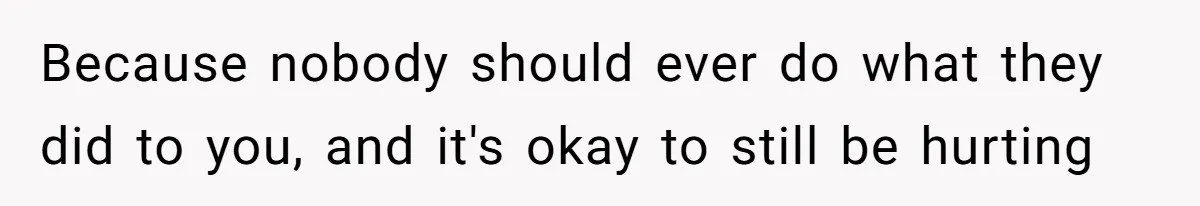 Because nobody should ever do what they did to you, and it's okay to still be hurting