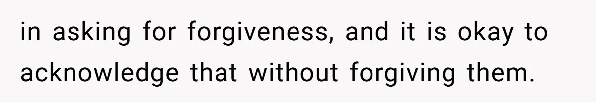 in asking for forgiveness, and it is okay to acknowledge that without forgiving them.
