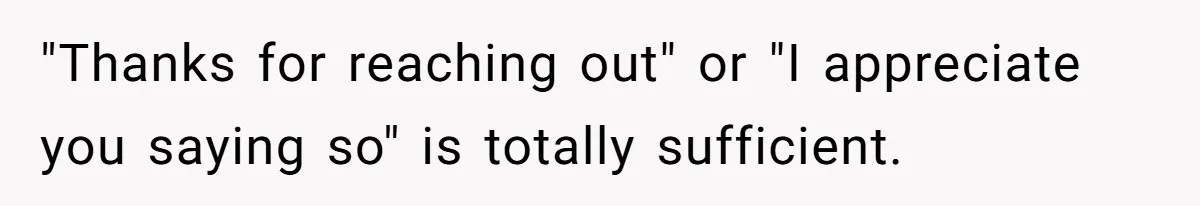 "Thanks for reaching out" or "I appreciate you saying so" is totally sufficient.