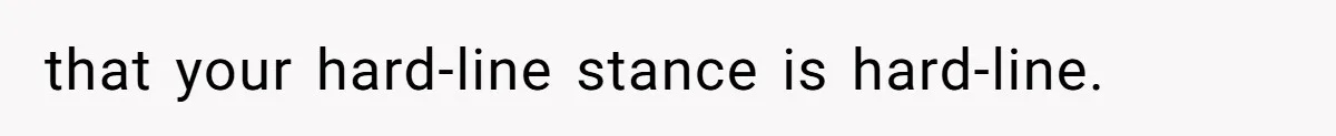 that your hard-line stance is hard-line.