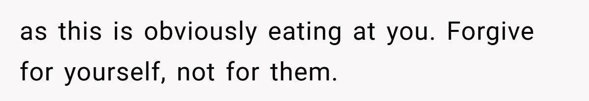 as this is obviously eating at you. Forgive for yourself, not for them.