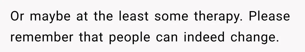 Or maybe at the least some therapy. Please remember that people can indeed change.
