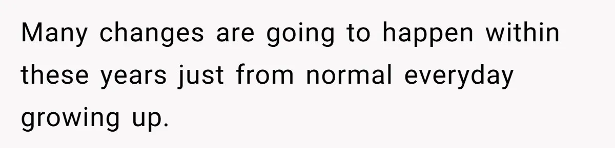 Many changes are going to happen within these years just from normal everyday growing up.