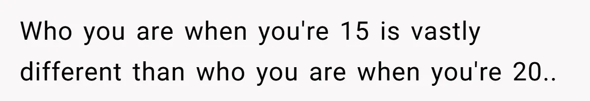 Who you are when you're 15 is vastly different than who you are when you're 20..