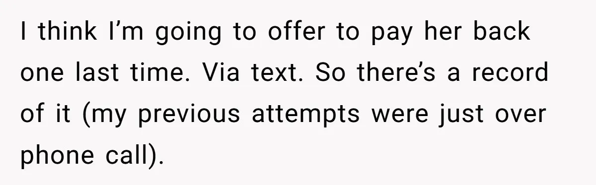 I think I’m going to offer to pay her back one last time. Via text. So there’s a record of it (my previous attempts were just over phone call).
