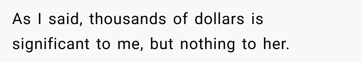 As I said, thousands of dollars is significant to me, but nothing to her.