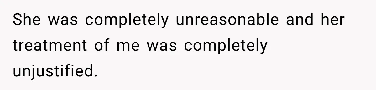 She was completely unreasonable and her treatment of me was completely unjustified.
