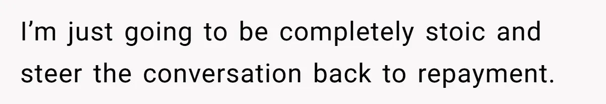 I’m just going to be completely stoic and steer the conversation back to repayment.