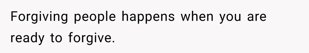 Forgiving people happens when you are ready to forgive.