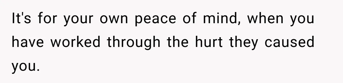 It's for your own peace of mind, when you have worked through the hurt they caused you.