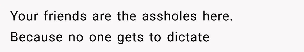 Your friends are the assholes here. Because no one gets to dictate
