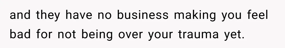 and they have no business making you feel bad for not being over your trauma yet.