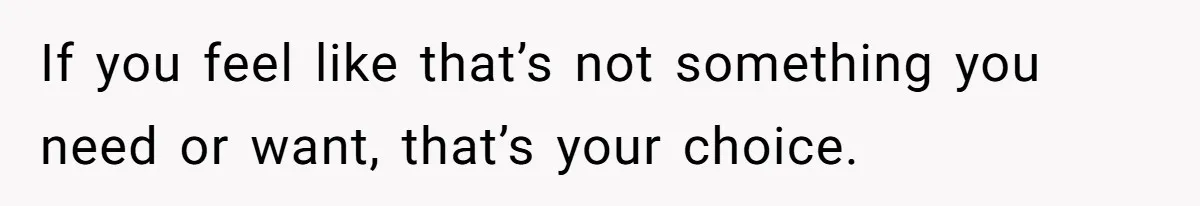 If you feel like that’s not something you need or want, that’s your choice.