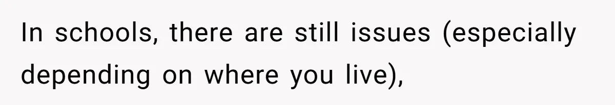 In schools, there are still issues (especially depending on where you live),
