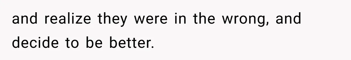 and realize they were in the wrong, and decide to be better.